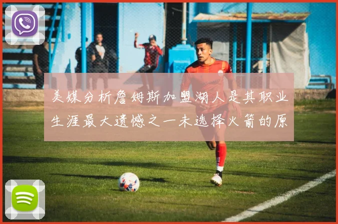 美媒分析詹姆斯加盟湖人是其职业生涯最大遗憾之一未选择火箭的原因